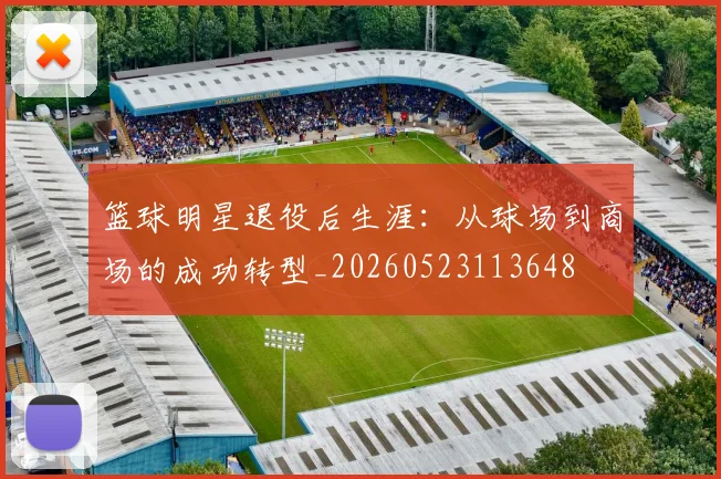 篮球明星退役后生涯:从球场到商场的成功转型_20260523113648