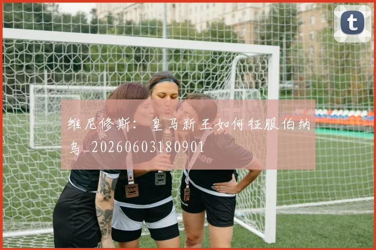 维尼修斯：皇马新王如何征服伯纳乌_20260603180901
