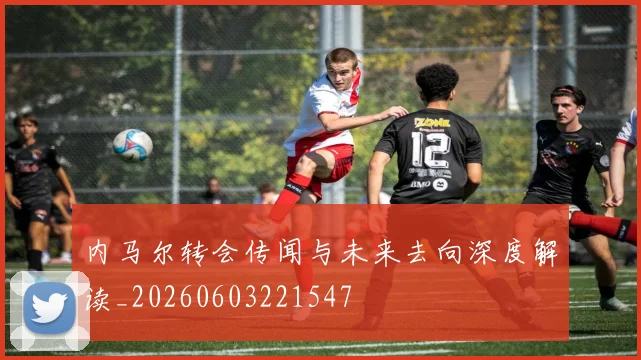 内马尔转会传闻与未来去向深度解读_20260603221547