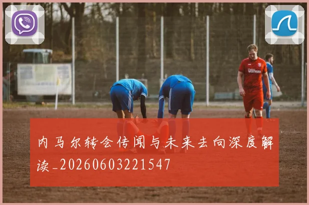内马尔转会传闻与未来去向深度解读_20260603221547